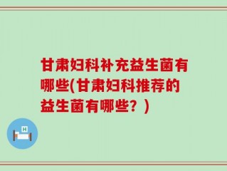 甘肃妇科补充益生菌有哪些(甘肃妇科推荐的益生菌有哪些？)