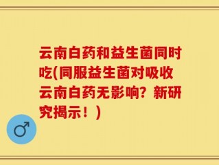 云南白药和益生菌同时吃(同服益生菌对吸收云南白药无影响？新研究揭示！)