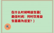 在什么时候喝益生菌(最佳时间：何时饮用益生菌最为适宜？)