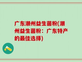 广东潮州益生菌粉(潮州益生菌粉：广东特产的最佳选择)
