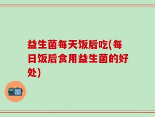益生菌每天饭后吃(每日饭后食用益生菌的好处)