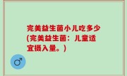 完美益生菌小儿吃多少(完美益生菌：儿童适宜摄入量。)