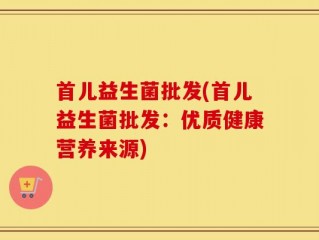 首儿益生菌批发(首儿益生菌批发：优质健康营养来源)