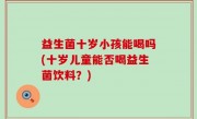 益生菌十岁小孩能喝吗(十岁儿童能否喝益生菌饮料？)