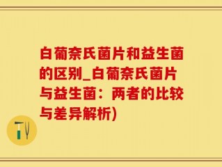 白葡奈氏菌片和益生菌的区别_白葡奈氏菌片与益生菌：两者的比较与差异解析)