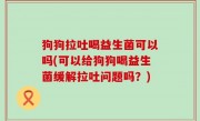 狗狗拉吐喝益生菌可以吗(可以给狗狗喝益生菌缓解拉吐问题吗？)