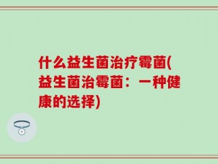 什么益生菌治疗霉菌(益生菌治霉菌：一种健康的选择)