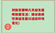 到新家要喝几天益生菌呢新居生活：建议连续饮用益生菌以适应环境变化)