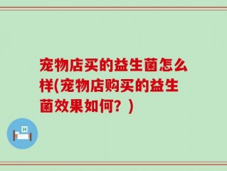 宠物店买的益生菌怎么样(宠物店购买的益生菌效果如何？)