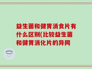 益生菌和健胃消食片有什么区别(比较益生菌和健胃消化片的异同