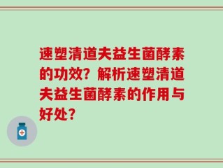速塑清道夫益生菌酵素的功效？解析速塑清道夫益生菌酵素的作用与好处？
