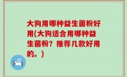 大狗用哪种益生菌粉好用(大狗适合用哪种益生菌粉？推荐几款好用的。)
