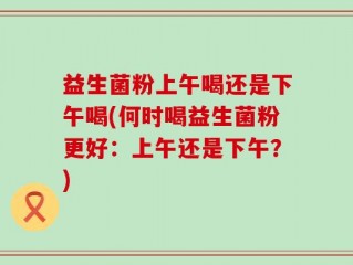 益生菌粉上午喝还是下午喝(何时喝益生菌粉更好：上午还是下午？)