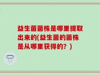 益生菌菌株是哪里提取出来的(益生菌的菌株是从哪里获得的？)