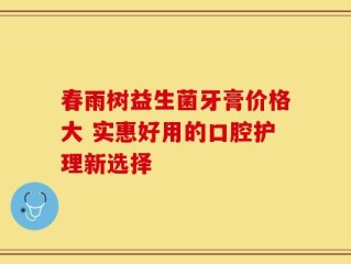 春雨树益生菌牙膏价格大 实惠好用的口腔护理新选择