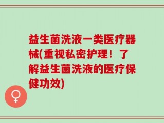 益生菌洗液一类医疗器械(重视私密护理！了解益生菌洗液的医疗保健功效)