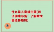 什么是儿童益生菌(孩子健康必备：了解益生菌选择原则)