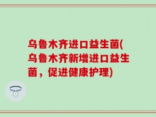 乌鲁木齐进口益生菌(乌鲁木齐新增进口益生菌，促进健康护理)