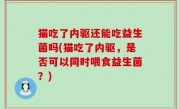 猫吃了内驱还能吃益生菌吗(猫吃了内驱，是否可以同时喂食益生菌？)