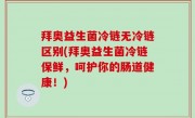 拜奥益生菌冷链无冷链区别(拜奥益生菌冷链保鲜，呵护你的肠道健康！)
