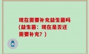 现在需要补充益生菌吗(益生菌：现在是否还需要补充？)
