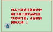 日本三联益生菌双歧杆菌(日本三联出品的强效双歧杆菌，让你拥有健康大肠！)