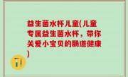 益生菌水杯儿童(儿童专属益生菌水杯，带你关爱小宝贝的肠道健康)