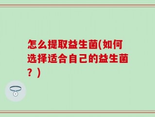 怎么提取益生菌(如何选择适合自己的益生菌？)
