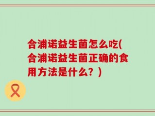 合浦诺益生菌怎么吃(合浦诺益生菌正确的食用方法是什么？)