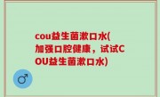 cou益生菌漱口水(加强口腔健康，试试COU益生菌漱口水)