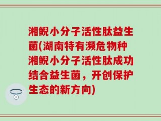 湘鲵小分子活性肽益生菌(湖南特有濒危物种湘鲵小分子活性肽成功结合益生菌，开创保护生态的新方向)