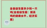 金兽益生菌多少钱一只鸡(金兽益生菌：提高鸡的健康水平，经济实惠)