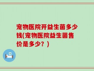 宠物医院开益生菌多少钱(宠物医院益生菌售价是多少？)