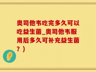 奥司他韦吃完多久可以吃益生菌_奥司他韦服用后多久可补充益生菌？)