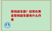 搭档益生菌？经常吃黄金搭档益生菌有什么作用