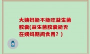 大姨妈能不能吃益生菌胶囊(益生菌胶囊能否在姨妈期间食用？)
