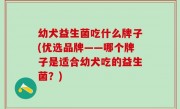 幼犬益生菌吃什么牌子(优选品牌——哪个牌子是适合幼犬吃的益生菌？)