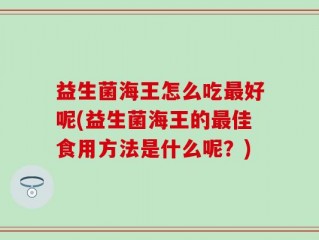 益生菌海王怎么吃最好呢(益生菌海王的最佳食用方法是什么呢？)