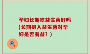 孕妇长期吃益生菌好吗(长期摄入益生菌对孕妇是否有益？)