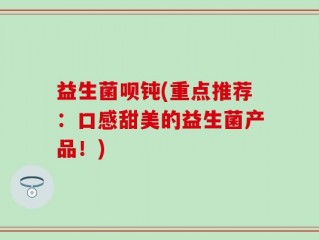 益生菌呗钝(重点推荐：口感甜美的益生菌产品！)