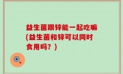 益生菌跟锌能一起吃嘛(益生菌和锌可以同时食用吗？)