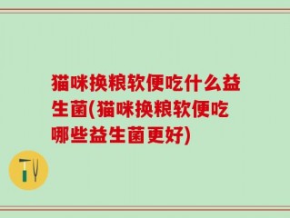 猫咪换粮软便吃什么益生菌(猫咪换粮软便吃哪些益生菌更好)