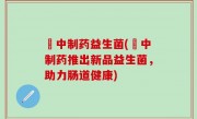 冮中制药益生菌(冮中制药推出新品益生菌，助力肠道健康)