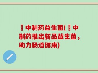 冮中制药益生菌(冮中制药推出新品益生菌，助力肠道健康)