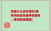 到底什么益生菌好(最有效的益生菌种类推荐，提高肠道健康)