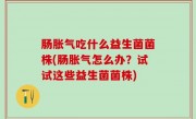 肠胀气吃什么益生菌菌株(肠胀气怎么办？试试这些益生菌菌株)