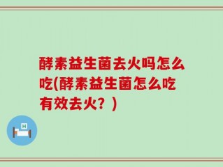 酵素益生菌去火吗怎么吃(酵素益生菌怎么吃有效去火？)