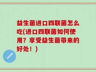 益生菌进口四联菌怎么吃(进口四联菌如何使用？享受益生菌带来的好处！)