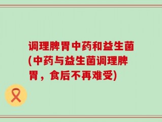 调理脾胃中药和益生菌(中药与益生菌调理脾胃，食后不再难受)
