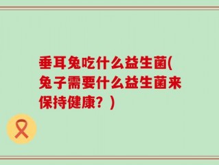垂耳兔吃什么益生菌(兔子需要什么益生菌来保持健康？)